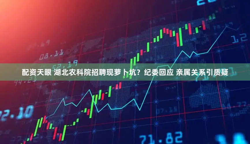 配资天眼 湖北农科院招聘现萝卜坑？纪委回应 亲属关系引质疑