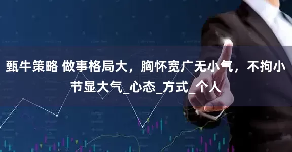 甄牛策略 做事格局大，胸怀宽广无小气，不拘小节显大气_心态_方式_个人