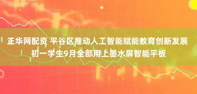 正华网配资 平谷区推动人工智能赋能教育创新发展 初一学生9月全部用上墨水屏智能平板