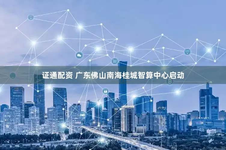 证通配资 广东佛山南海桂城智算中心启动