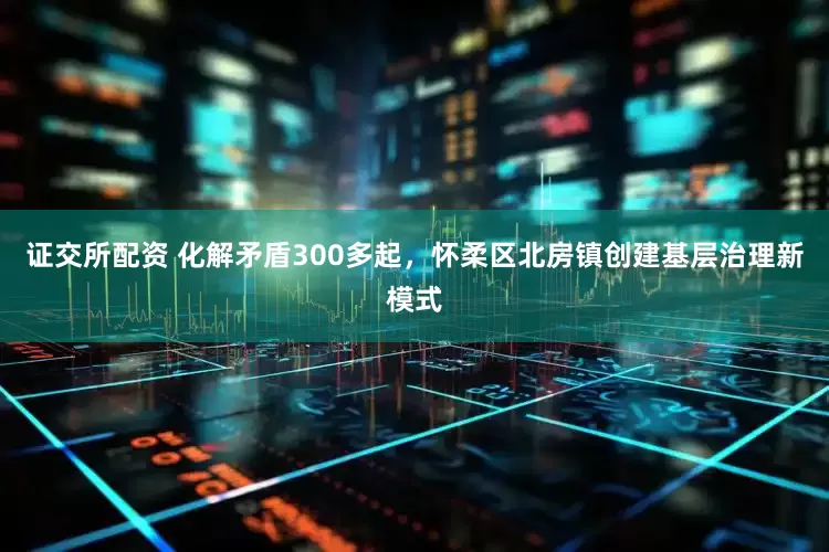 证交所配资 化解矛盾300多起，怀柔区北房镇创建基层治理新模式