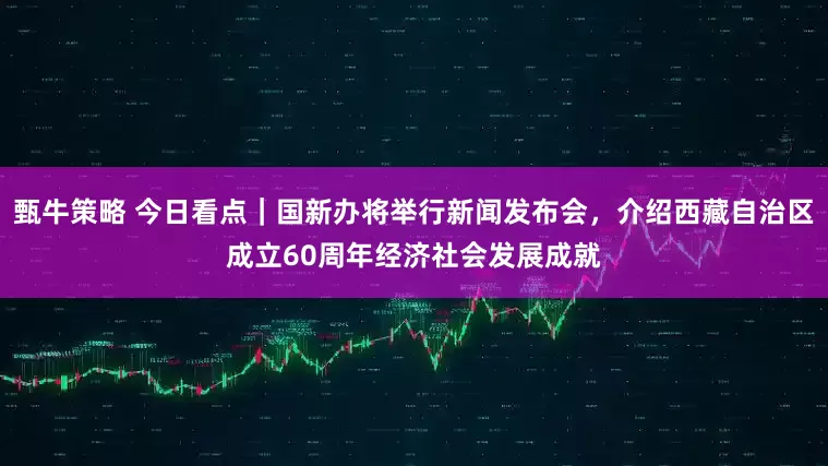 甄牛策略 今日看点｜国新办将举行新闻发布会，介绍西藏自治区成立60周年经济社会发展成就
