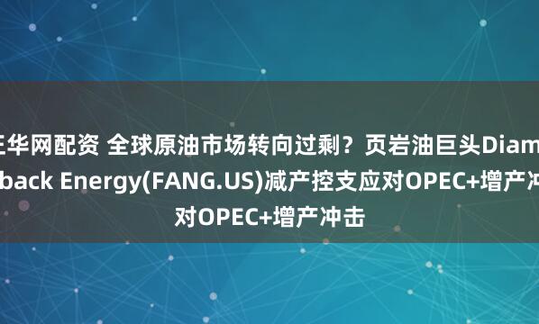 正华网配资 全球原油市场转向过剩？页岩油巨头Diamondback Energy(FANG.US)减产控支应对OPEC+增产冲击