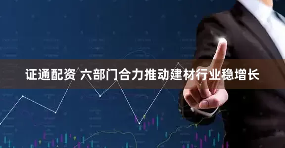 证通配资 六部门合力推动建材行业稳增长