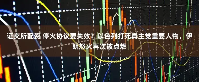 证交所配资 停火协议要失效？以色列打死真主党重要人物，伊朗怒火再次被点燃