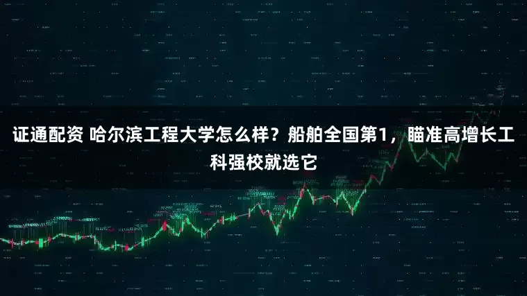 证通配资 哈尔滨工程大学怎么样？船舶全国第1，瞄准高增长工科强校就选它